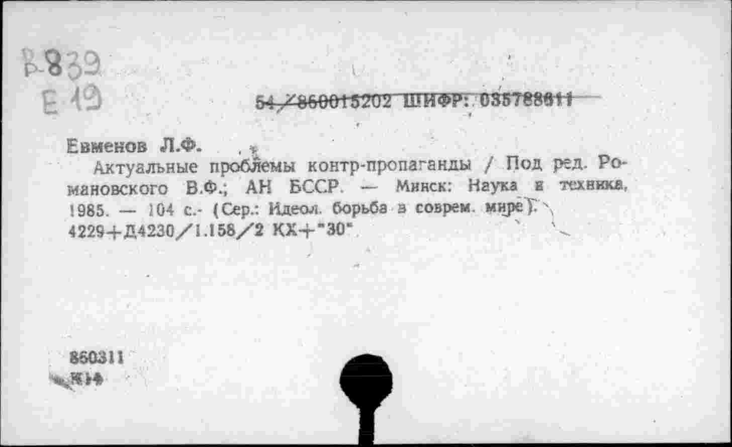 ﻿035т*»т
Евменов Л.Ф. , «
Актуальные проблемы контр-пропаганды / Под ред. Романовского В.Ф.; АН БССР. — Минск: Наука и техника, 1985. — 104 с,- (Сер.: Идеол. борьба з соврем. мирё7Г\ 42294-Д4230/1.158/2 КХ-г"30*	'	/
860311